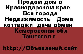 Продам дом в Краснодарском крае - Все города Недвижимость » Дома, коттеджи, дачи обмен   . Кемеровская обл.,Таштагол г.